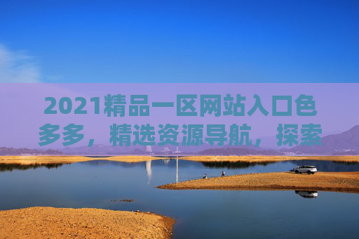 2021精品一区网站入口色多多,精选资源导航,探索无限精彩内容,立即加入开启发现之旅,2021精品一区,精选资源导航,探索无限精彩内容 2021精品一区网站入口色多多,精选资源导航,探索无限精彩内容,立即加入开启发现之旅,2021精品一区,精选资源导航,探索无限精彩内容