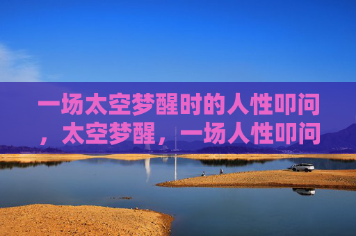 一场太空梦醒时的人性叩问,太空梦醒,一场人性叩问 一场太空梦醒时的人性叩问,太空梦醒,一场人性叩问