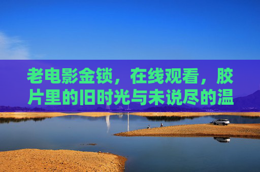 老电影金锁，在线观看，胶片里的旧时光与未说尽的温情，金锁，胶片里的旧时光与未说尽的温情