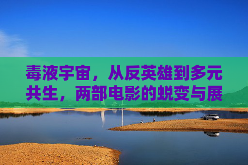 毒液宇宙,从反英雄到多元共生,两部电影的蜕变与展望,毒液宇宙,从反英雄到多元共生的蜕变与展望 毒液宇宙,从反英雄到多元共生,两部电影的蜕变与展望,毒液宇宙,从反英雄到多元共生的蜕变与展望