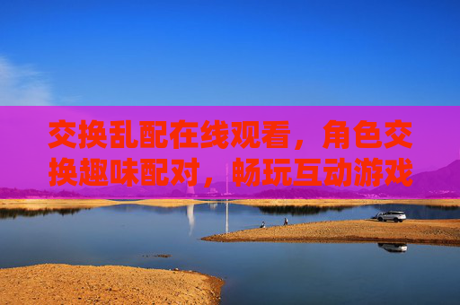 交换乱配在线观看,角色交换趣味配对,畅玩互动游戏新体验,角色交换趣味配对,互动游戏新体验 交换乱配在线观看,角色交换趣味配对,畅玩互动游戏新体验,角色交换趣味配对,互动游戏新体验