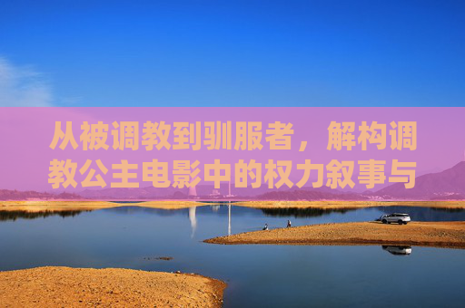 从被调教到驯服者,解构调教公主电影中的权力叙事与女性成长,从被驯服到驯服者,调教公主电影的权力叙事与女性成长 从被调教到驯服者,解构调教公主电影中的权力叙事与女性成长,从被驯服到驯服者,调教公主电影的权力叙事与女性成长