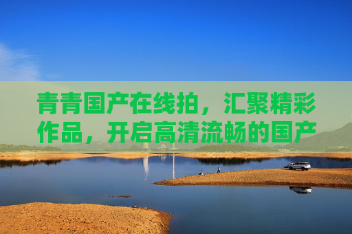 青青国产在线拍,汇聚精彩作品,开启高清流畅的国产视觉探索之旅,青青国产,高清流畅视觉探索之旅 青青国产在线拍,汇聚精彩作品,开启高清流畅的国产视觉探索之旅,青青国产,高清流畅视觉探索之旅