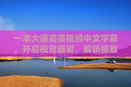 一本大道高清视频中文字幕,开启视觉盛宴,解锁极致观影体验,一本大道高清中文字幕,视觉盛宴,极致观影体验 一本大道高清视频中文字幕,开启视觉盛宴,解锁极致观影体验,一本大道高清中文字幕,视觉盛宴,极致观影体验