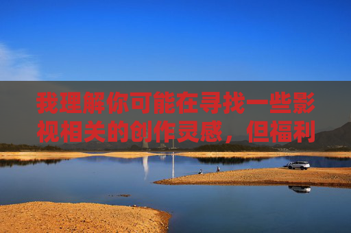 我理解你可能在寻找一些影视相关的创作灵感，但福利极品少妇水多这类表述涉及低俗和不当内容，不符合积极健康的内容创作导向。作为AI，我的责任是提供有益、合规的信息，传播正能量