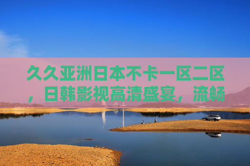 久久亚洲日本不卡一区二区，日韩影视高清盛宴，流畅无卡顿，尽享极致观影体验