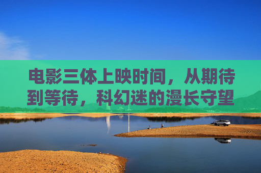 电影三体上映时间,从期待到等待,科幻迷的漫长守望,三体电影上映时间,科幻迷的漫长守望 电影三体上映时间,从期待到等待,科幻迷的漫长守望,三体电影上映时间,科幻迷的漫长守望