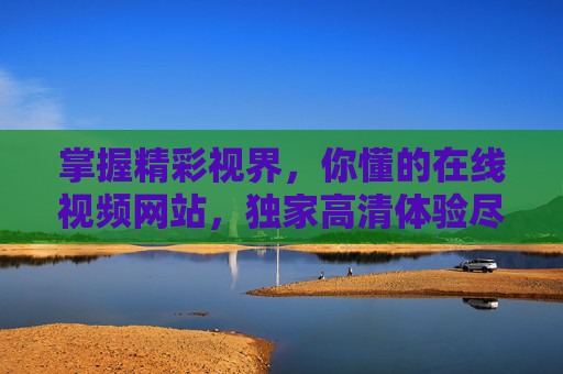 掌握精彩视界,你懂的在线视频网站,独家高清体验尽在指尖,指尖精彩视界,独家高清在线视频 掌握精彩视界,你懂的在线视频网站,独家高清体验尽在指尖,指尖精彩视界,独家高清在线视频