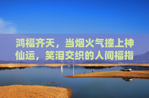 鸿福齐天,当烟火气撞上神仙运,笑泪交织的人间福指南,鸿福烟火神仙运,笑泪人间指南 鸿福齐天,当烟火气撞上神仙运,笑泪交织的人间福指南,鸿福烟火神仙运,笑泪人间指南