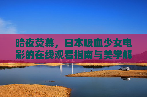 暗夜荧幕,日本吸血少女电影的在线观看指南与美学解析,暗夜荧幕,日本吸血少女电影观看指南与美学解析 暗夜荧幕,日本吸血少女电影的在线观看指南与美学解析,暗夜荧幕,日本吸血少女电影观看指南与美学解析