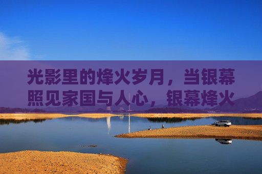 光影里的烽火岁月,当银幕照见家国与人心,银幕烽火见家国 光影里的烽火岁月,当银幕照见家国与人心,银幕烽火见家国