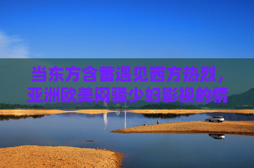 当东方含蓄遇见西方热烈,亚洲欧美闷骚少妇影视的情感图谱与内敛风情精选,当东方含蓄遇见西方热烈,闷骚少妇的情感图谱与内敛风情 当东方含蓄遇见西方热烈,亚洲欧美闷骚少妇影视的情感图谱与内敛风情精选,当东方含蓄遇见西方热烈,闷骚少妇的情感图谱与内敛风情