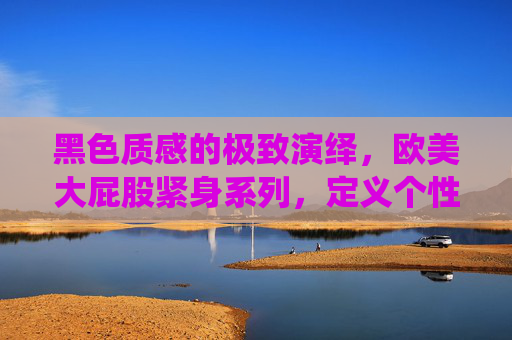黑色质感的极致演绎,欧美大屁股紧身系列,定义个性风采新风尚,黑色质感欧美大屁股紧身,个性风采新风尚 黑色质感的极致演绎,欧美大屁股紧身系列,定义个性风采新风尚,黑色质感欧美大屁股紧身,个性风采新风尚