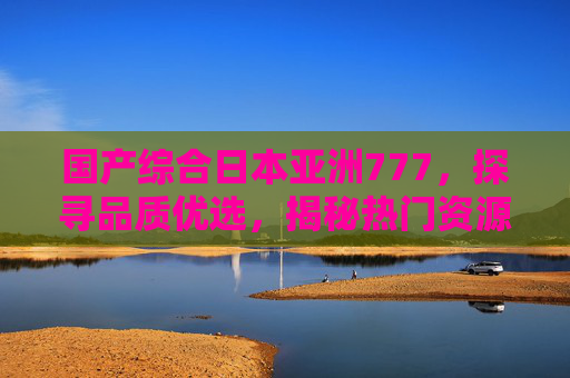 国产综合日本亚洲777,探寻品质优选,揭秘热门资源平台与多样化内容分享,国产日本亚洲综合品质平台,热门资源与多样化内容优选 国产综合日本亚洲777,探寻品质优选,揭秘热门资源平台与多样化内容分享,国产日本亚洲综合品质平台,热门资源与多样化内容优选