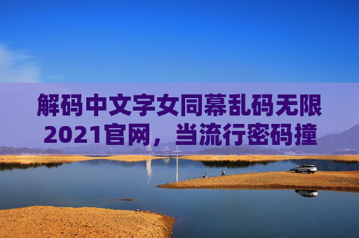 解码中文字女同幕乱码无限2021官网,当流行密码撞上2021年的创意狂欢,解码乱码,2021流行密码撞上中文字幕创意狂欢 解码中文字女同幕乱码无限2021官网,当流行密码撞上2021年的创意狂欢,解码乱码,2021流行密码撞上中文字幕创意狂欢
