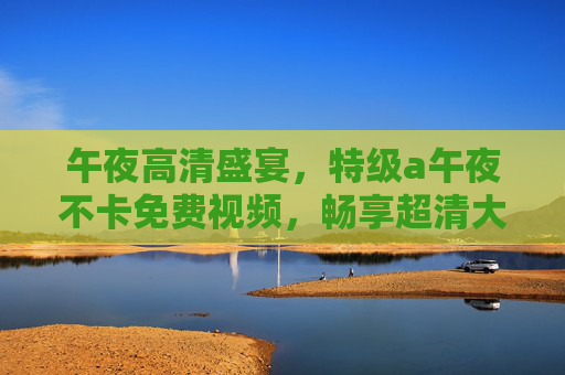 午夜高清盛宴,特级a午夜不卡免费视频,畅享超清大片新体验,午夜高清不卡免费,畅享超清大片新体验 午夜高清盛宴,特级a午夜不卡免费视频,畅享超清大片新体验,午夜高清不卡免费,畅享超清大片新体验