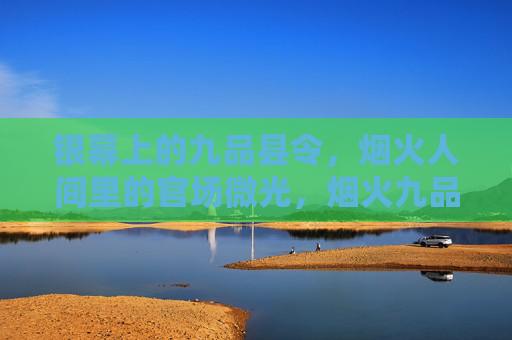 银幕上的九品县令,烟火人间里的官场微光,烟火九品令,银幕官场微光 银幕上的九品县令,烟火人间里的官场微光,烟火九品令,银幕官场微光