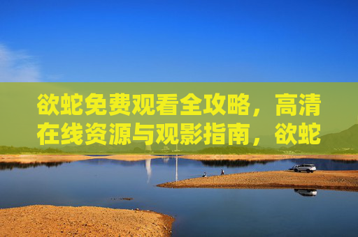 欲蛇免费观看全攻略,高清在线资源与观影指南,欲蛇免费观看全攻略,高清在线资源与观影指南 欲蛇免费观看全攻略,高清在线资源与观影指南,欲蛇免费观看全攻略,高清在线资源与观影指南