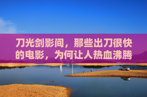 刀光剑影间,那些出刀很快的电影,为何让人热血沸腾?刀光剑影,快刀为何让人热血沸腾? 刀光剑影间,那些出刀很快的电影,为何让人热血沸腾?刀光剑影,快刀为何让人热血沸腾?