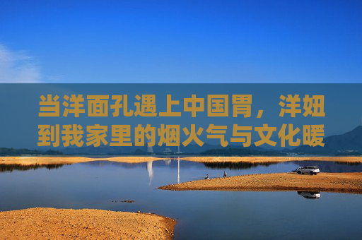 当洋面孔遇上中国胃，洋妞到我家里的烟火气与文化暖流，洋面孔的中国胃，家的烟火暖流