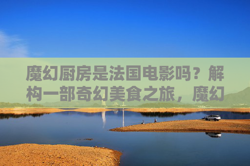 魔幻厨房是法国电影吗?解构一部奇幻美食之旅,魔幻厨房,法国奇幻美食电影的解构之旅 魔幻厨房是法国电影吗?解构一部奇幻美食之旅,魔幻厨房,法国奇幻美食电影的解构之旅