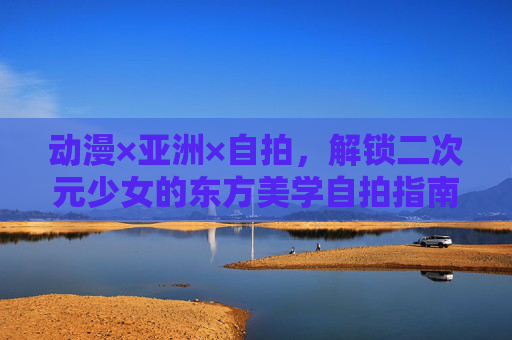 动漫×亚洲×自拍,解锁二次元少女的东方美学自拍指南,二次元少女的东方美学自拍指南 动漫×亚洲×自拍,解锁二次元少女的东方美学自拍指南,二次元少女的东方美学自拍指南