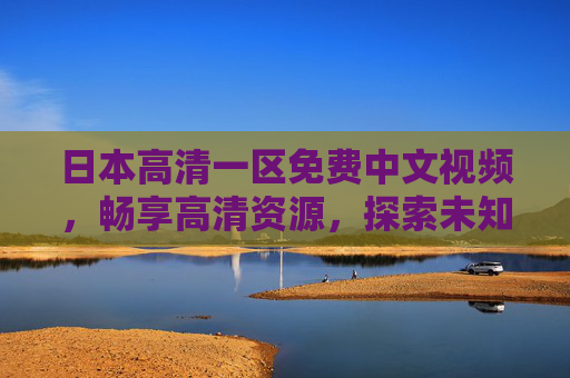 日本高清一区免费中文视频,畅享高清资源,探索未知精彩世界,日本高清一区免费中文视频,畅享高清资源,探索未知精彩世界 日本高清一区免费中文视频,畅享高清资源,探索未知精彩世界,日本高清一区免费中文视频,畅享高清资源,探索未知精彩世界