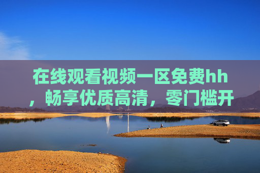 在线观看视频一区免费hh,畅享优质高清,零门槛开启视觉盛宴,免费高清在线,零门槛畅享视觉盛宴 在线观看视频一区免费hh,畅享优质高清,零门槛开启视觉盛宴,免费高清在线,零门槛畅享视觉盛宴