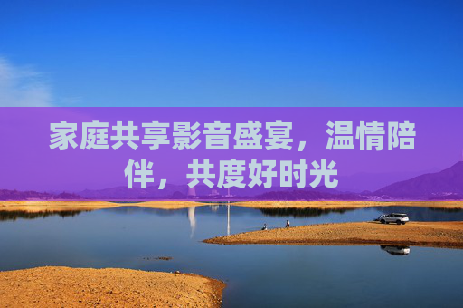 家庭共享影音盛宴,温情陪伴,共度好时光 家庭共享影音盛宴,温情陪伴,共度好时光