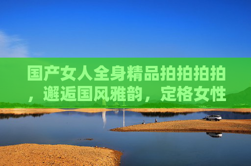 国产女人全身精品拍拍拍拍，邂逅国风雅韵，定格女性风采的优质写真体验，国风雅韵定格风采，国产女性全身精品写真