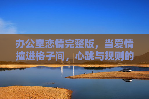 办公室恋情完整版,当爱情撞进格子间,心跳与规则的双重奏,格子间心跳,爱情与规则的双重奏 办公室恋情完整版,当爱情撞进格子间,心跳与规则的双重奏,格子间心跳,爱情与规则的双重奏