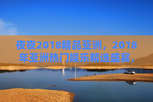 夜夜2018精品亚洲，2018年亚洲热门娱乐精选盛宴，精彩内容全解锁，速来体验！2018亚洲精品娱乐盛宴，精彩内容全解锁