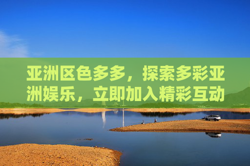 亚洲区色多多,探索多彩亚洲娱乐,立即加入精彩互动体验!探索多彩亚洲娱乐,加入精彩互动体验 亚洲区色多多,探索多彩亚洲娱乐,立即加入精彩互动体验!探索多彩亚洲娱乐,加入精彩互动体验