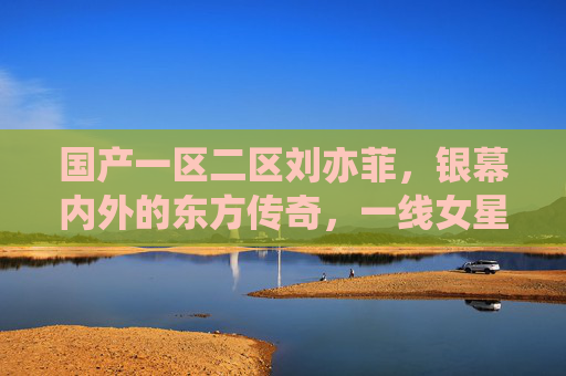 国产一区二区刘亦菲，银幕内外的东方传奇，一线女星的不朽魅力，刘亦菲，银幕内外的东方传奇，一线女星的不朽魅力