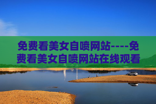免费看美女自喷网站----免费看美女自喷网站在线观看精彩才艺表演,参与互动赢惊喜好礼,免费美女自喷在线,才艺表演互动赢惊喜好礼 免费看美女自喷网站----免费看美女自喷网站在线观看精彩才艺表演,参与互动赢惊喜好礼,免费美女自喷在线,才艺表演互动赢惊喜好礼