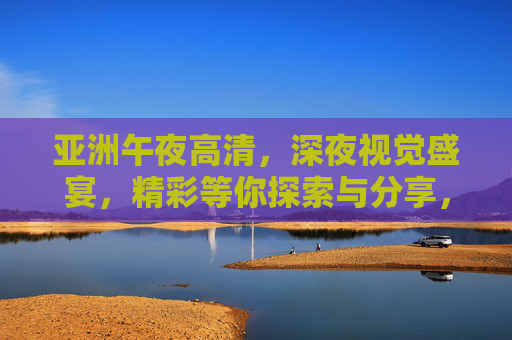 亚洲午夜高清,深夜视觉盛宴,精彩等你探索与分享,亚洲午夜高清视觉盛宴,精彩探索分享 亚洲午夜高清,深夜视觉盛宴,精彩等你探索与分享,亚洲午夜高清视觉盛宴,精彩探索分享