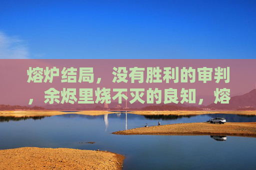 熔炉结局,没有胜利的审判,余烬里烧不灭的良知,熔炉余烬,无胜审判与良知不灭 熔炉结局,没有胜利的审判,余烬里烧不灭的良知,熔炉余烬,无胜审判与良知不灭