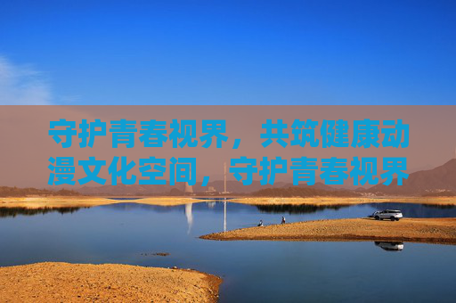 守护青春视界,共筑健康动漫文化空间,守护青春视界,共筑健康动漫文化空间 守护青春视界,共筑健康动漫文化空间,守护青春视界,共筑健康动漫文化空间