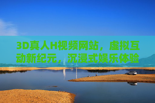3D真人H视频网站,虚拟互动新纪元,沉浸式娱乐体验再升级,3D真人互动,沉浸式虚拟娱乐新纪元 3D真人H视频网站,虚拟互动新纪元,沉浸式娱乐体验再升级,3D真人互动,沉浸式虚拟娱乐新纪元