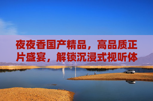 夜夜香国产精品,高品质正片盛宴,解锁沉浸式视听体验,畅享无限精彩!夜夜香国产精品,沉浸式视听盛宴,畅享高品质正片 夜夜香国产精品,高品质正片盛宴,解锁沉浸式视听体验,畅享无限精彩!夜夜香国产精品,沉浸式视听盛宴,畅享高品质正片