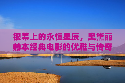 银幕上的永恒星辰,奥黛丽赫本经典电影的优雅与传奇,银幕永恒星辰,奥黛丽赫本的优雅与传奇 银幕上的永恒星辰,奥黛丽赫本经典电影的优雅与传奇,银幕永恒星辰,奥黛丽赫本的优雅与传奇