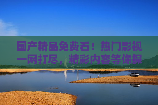 国产精品免费看！热门影视一网打尽，精彩内容等你探索，国产精品免费看，热门影视一网打尽