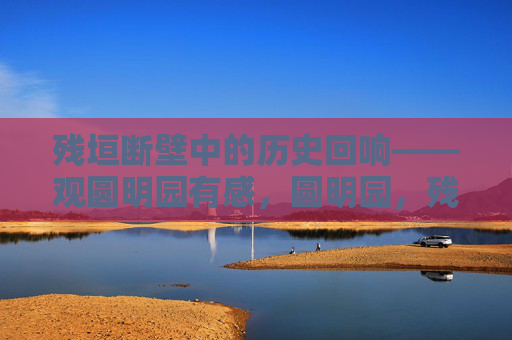 残垣断壁中的历史回响——观圆明园有感,圆明园,残垣断壁的历史回响 残垣断壁中的历史回响——观圆明园有感,圆明园,残垣断壁的历史回响