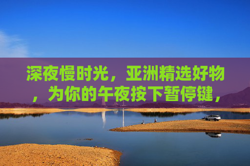 深夜慢时光，亚洲精选好物，为你的午夜按下暂停键，深夜慢时光，亚洲好物，为午夜按下暂停键