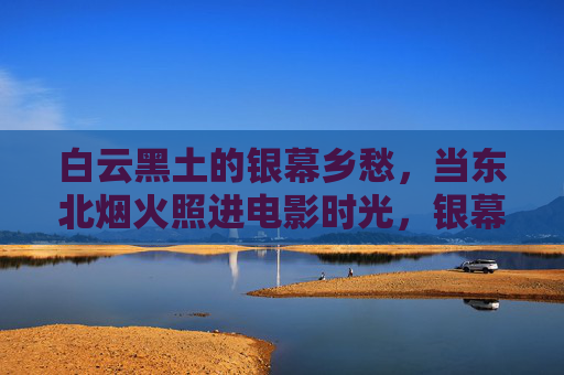 白云黑土的银幕乡愁，当东北烟火照进电影时光，银幕乡愁，东北烟火的电影时光