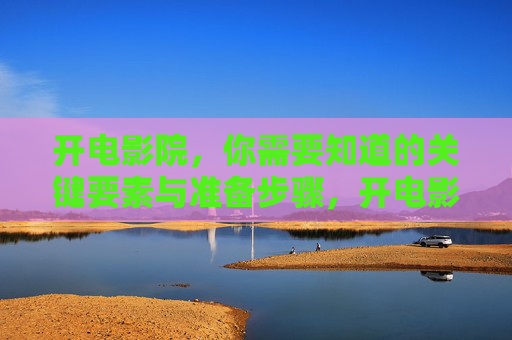 开电影院，你需要知道的关键要素与准备步骤，开电影院，关键要素与准备步骤