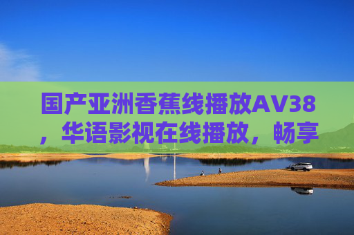 国产亚洲香蕉线播放ΑV38,华语影视在线播放,畅享高清流畅观影新体验,国产亚洲华语影视在线播放,畅享高清流畅观影新体验 国产亚洲香蕉线播放ΑV38,华语影视在线播放,畅享高清流畅观影新体验,国产亚洲华语影视在线播放,畅享高清流畅观影新体验