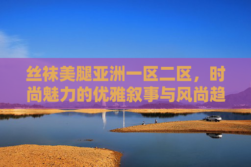 丝袜美腿亚洲一区二区,时尚魅力的优雅叙事与风尚趋势全解析,亚洲丝袜美腿,时尚魅力的优雅叙事与风尚趋势全解析 丝袜美腿亚洲一区二区,时尚魅力的优雅叙事与风尚趋势全解析,亚洲丝袜美腿,时尚魅力的优雅叙事与风尚趋势全解析