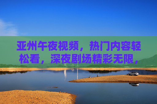亚州午夜视频,热门内容轻松看,深夜剧场精彩无限,立即探索,亚洲午夜剧场,热门内容精彩无限 亚州午夜视频,热门内容轻松看,深夜剧场精彩无限,立即探索,亚洲午夜剧场,热门内容精彩无限