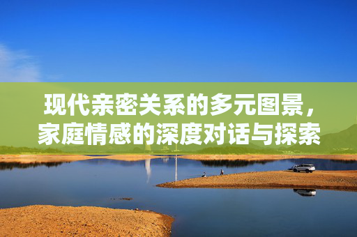 现代亲密关系的多元图景，家庭情感的深度对话与探索，亲密关系的多元图景，家庭情感的深度对话与探索